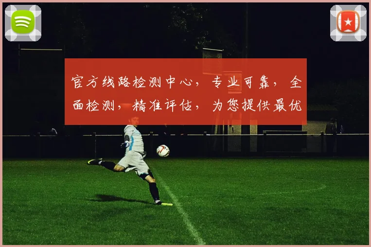 官方线路检测中心，专业可靠，全面检测，精准评估，为您提供最优解决方案，三大优势，不容错过