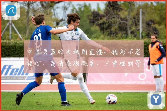 中国男篮对决韩国直播，精彩不容错过，高清在线观看，三重福利等你来