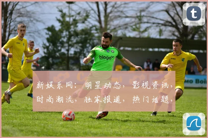 新娱乐网：明星动态，影视资讯，时尚潮流，独家报道，热门话题，互动交流，一网打尽