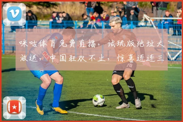 咪咕体育免费直播，试玩版地址大放送，中国狂欢不止，惊喜连连三重礼